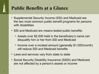 Public Benefits at a Glance
• Supplemental Security Income (SSI) and Medicaid are
the two most common public benefit programs for persons
with disabilities
• SSI and Medicaid are means tested public benefits:
• Assets over $2,000 held in the beneficiary’s name can
disqualify him or her from SSI and Medicaid
• Income over a modest amount (generally $1,000/month)
will reduce SSI and Medicaid benefits
• Laws and services vary from state to state
• Social Security Disability Insurance (SSDI) and Medicare
are not affected by a person’s assets or income
5
 