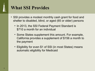What SSI Provides
• SSI provides a modest monthly cash grant for food and
shelter to disabled, blind, or aged (65 or older) persons
• In 2013, the SSI Federal Payment Standard is
$710 a month for an individual
• Some States supplement this amount. For example,
California provides a supplement of $156 a month to
the payment
• Eligibility for even $1 of SSI (in most States) means
automatic eligibility for Medicaid
6
 