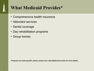 • Comprehensive health insurance
• Attendant services
• Dental coverage
• Day rehabilitation programs
• Group homes
*Programs are state-specific; please contact your state Medicaid provider for more details.
7
What Medicaid Provides*
 