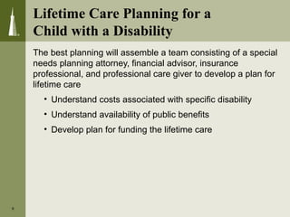 Lifetime Care Planning for a
Child with a Disability
The best planning will assemble a team consisting of a special
needs planning attorney, financial advisor, insurance
professional, and professional care giver to develop a plan for
lifetime care
• Understand costs associated with specific disability
• Understand availability of public benefits
• Develop plan for funding the lifetime care
8
 