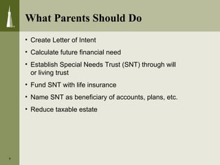 What Parents Should Do
9
• Create Letter of Intent
• Calculate future financial need
• Establish Special Needs Trust (SNT) through will
or living trust
• Fund SNT with life insurance
• Name SNT as beneficiary of accounts, plans, etc.
• Reduce taxable estate
 