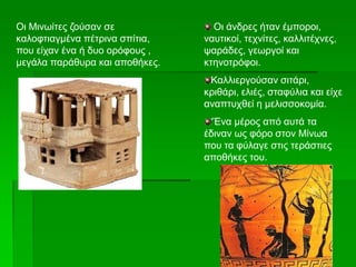 Οι Μινωίτες ζούσαν σε
καλοφτιαγμένα πέτρινα σπίτια,
που είχαν ένα ή δυο ορόφους ,
μεγάλα παράθυρα και αποθήκες.
Οι άνδρες ήταν έμποροι,
ναυτικοί, τεχνίτες, καλλιτέχνες,
ψαράδες, γεωργοί και
κτηνοτρόφοι.
Καλλιεργούσαν σιτάρι,
κριθάρι, ελιές, σταφύλια και είχε
αναπτυχθεί η μελισσοκομία.
‘Ένα μέρος από αυτά τα
έδιναν ως φόρο στον Μίνωα
που τα φύλαγε στις τεράστιες
αποθήκες του.
 