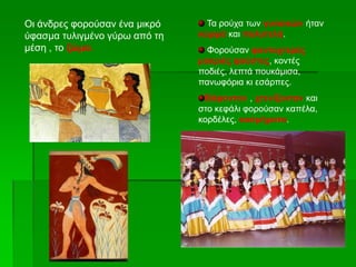 Οι άνδρες φορούσαν ένα μικρό
ύφασμα τυλιγμένο γύρω από τη
μέση , το ζώμα.
Τα ρούχα των γυναικών ήταν
κομψά και πολυτελή.
Φορούσαν φανταχτερές
μακριές φούστες, κοντές
ποδιές, λεπτά πουκάμισα,
πανωφόρια κι εσάρπες.
Βάφονταν , χτενίζονταν και
στο κεφάλι φορούσαν καπέλα,
κορδέλες, κοσμήματα.
 