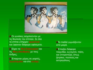 Οι γυναίκες ασχολούνταν με
τις δουλειές του σπιτιού. Σε όλα
τα σπίτια υπήρχαν αργαλειοί
και ύφαιναν διάφορα υφάσματα.
Είχαν τα ίδια δικαιώματα και
τις ίδιες ελευθερίες με τους
άνδρες.
Έπαιρναν μέρος σε γιορτές,
αγωνίσματα και στο κυνήγι.
Τα παιδιά γυμνάζονταν
από μικρά.
Έπαιζαν διάφορα
παιχνίδια, κυνηγητό, πάλη,
και επιτραπέζια, όπως
ζατρίκιο, πεσσούς και
αστραγάλους
 
