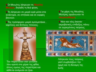 Οι Μινωίτες λάτρευαν τη Μεγάλη
Μητέρα, δηλαδή τη θεά φύση.
Τη λάτρευαν σε μικρά ιερά μέσα στα
ανάκτορα, σε σπήλαια και σε κορφές
βουνών.
Της πρόσφεραν μικρά αγαλματάκια ,
καρπούς και διπλούς πέλεκεις.
Για χάρη της Μεγάλης
Μητέρας οργάνωναν τα
ταυροκαθάψια.
Νέοι και νέες έκαναν
ακροβατικές επιδείξεις πάνω
σε αγριεμένους ταύρους.
Την παρίσταναν σαν γυναίκα
που κρατά στα χέρια της φίδια,
στους ώμους της περιστέρια και
κάθεται ανάμεσα σε ζώα.
Λάτρευαν τους ταύρους
γιατί συμβολίζουν την
ορμή και τη δύναμη της
ζωής
 