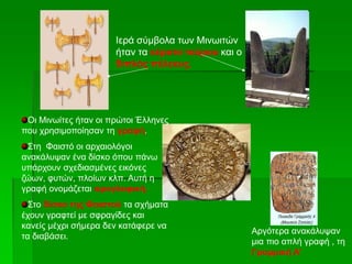 Ιερά σύμβολα των Μινωιτών
ήταν τα κέρατα ταύρου και ο
διπλός πέλεκυς.
Οι Μινωίτες ήταν οι πρώτοι Έλληνες
που χρησιμοποίησαν τη γραφή.
Στη Φαιστό οι αρχαιολόγοι
ανακάλυψαν ένα δίσκο όπου πάνω
υπάρχουν σχεδιασμένες εικόνες
ζώων, φυτών, πλοίων κλπ. Αυτή η
γραφή ονομάζεται ιερογλυφική.
Στο δίσκο της Φαιστού τα σχήματα
έχουν γραφτεί με σφραγίδες και
κανείς μέχρι σήμερα δεν κατάφερε να
τα διαβάσει.
Αργότερα ανακάλυψαν
μια πιο απλή γραφή , τη
Γραμμική Α’
 