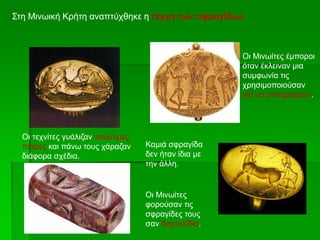 Στη Μινωική Κρήτη αναπτύχθηκε η τέχνη των σφραγίδων
Οι Μινωίτες έμποροι
όταν έκλειναν μια
συμφωνία τις
χρησιμοποιούσαν
για να υπογράφουν.
Οι τεχνίτες γυάλιζαν πολύτιμες
πέτρες και πάνω τους χάραζαν
διάφορα σχέδια.
Καμιά σφραγίδα
δεν ήταν ίδια με
την άλλη.
Οι Μινωίτες
φορούσαν τις
σφραγίδες τους
σαν δαχτυλίδια.
 