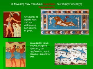 Οι Μινωίτες ήταν σπουδαίοι ζωγράφοι. Ζωγράφιζαν υπέροχες
τοιχογραφίες
Αντλούσαν τα
θέματά τους
από την
καθημερινή
ζωή και από
τη φύση.
Ζωγράφιζαν κρίνα,
πουλιά, δελφίνια,
πρίγκιπες και
αρχόντισσες, ιερείς,
ταύρους, ακροβάτες
κλπ.
 