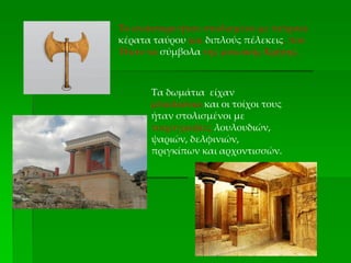 Το ανάκτορο ήταν στολισμένο με πέτρινα
κέρατα ταύρου και διπλούς πέλεκεις, που
Ήταν τα σύμβολα της μινωικής Κρήτης.
Τα δωμάτια είχαν
μπαλκόνια και οι τοίχοι τους
ήταν στολισμένοι με
τοιχογραφίες λουλουδιών,
ψαριών, δελφινιών,
πριγκίπων και αρχοντισσών.
 