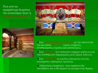 Ένα από τα
ομορφότερα δωμάτια
του ανακτόρου ήταν η
αίθουσα του θρόνου.
Στα ανάκτορα ζούσε ο βασιλιάς με την οικογένειά
του και άλλα 500 άτομα: ιερείς, υπηρέτες,
αποθηκάριους, τεχνίτες και καλλιτέχνες.
Στις αποθήκες του παλατιού υπήρχαν ψηλά αγγεία
που αποθήκευαν δημητριακά, μέλι, κρασί, λάδι κ.α.
Στα εργαστήρια οι τεχνίτες έφτιαχναν αγγεία,
κοσμήματα, υφάσματα, εργαλεία.
Ο βασιλιάς αποφάσιζε ποια προϊόντα θα
πουληθούν και τι θα φέρουν οι έμποροι στην Κρήτη.
 