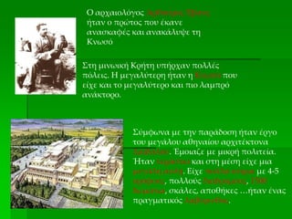Ο αρχαιολόγος Αρθούρος Έβανς
ήταν ο πρώτος που έκανε
ανασκαφές και ανακάλυψε τη
Κνωσό
Στη μινωική Κρήτη υπήρχαν πολλές
πόλεις. Η μεγαλύτερη ήταν η Κνωσό που
είχε και το μεγαλύτερο και πιο λαμπρό
ανάκτορο.
Σύμφωνα με την παράδοση ήταν έργο
του μεγάλου αθηναίου αρχιτέκτονα
Δαίδαλου. Έμοιαζε με μικρή πολιτεία.
Ήταν τεράστιο και στη μέση είχε μια
μεγάλη αυλή. Είχε πολλά κτίρια με 4-5
ορόφους, πολλούς διαδρόμους, 1500
δωμάτια, σκάλες, αποθήκες …ήταν ένας
πραγματικός λαβύρινθος.
 