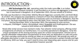 INTRODUCTION:-
ANI Technologies Pvt. Ltd., operating under the trade name Ola, is an Indian
online transportation network company. It was founded as an online cab aggregator in Mumbai,
but is now based in Bangalore. As of September 2015, Ola was valued at $5 billion.
Ola Cabs was founded on 3 December 2010 by Bhavish Aggarwal, currently CEO, and Ankit Bhati.
As of 2017, the company has expanded to a network of more than 600,000 vehicles across 110
cities. In November 2014, Ola diversified to incorporate autos on trial basis in Bangalore. Post the
trial phase, Ola Auto expanded to other cities like Delhi, Pune, Chennai, Hyderabad and Kolkata
starting December 2014. In December 2015, Ola expanded its auto services
in Mysore, Chandigarh, Indore, Ahmedabad, Jaipur, Guwahati and Visakhapatnam. Ola was
valued at $US5 billion as of September 2015.
Newly bike rental services have started in India: Two-wheeler rental company, offering rental
arrangements of vehicles on monthly basis. It is currently operational in Bengaluru. To be the
unique trendsetter of the sharing economy space for surface transportation. Ontrack aim to
provide affordable independent transportation to those who are dependent on cabs and autos
for their everyday commute by renting our bikes on a monthly basis. We provide you with an
affordable alternative in order to ensure that your everyday commute is pocket-friendly and high
on efficiency. With our help, you won't need to stress over depending upon anyone else for your
transportation however yourself.
 