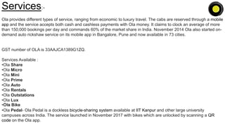 Services:-
Ola provides different types of service, ranging from economic to luxury travel. The cabs are reserved through a mobile
app and the service accepts both cash and cashless payments with Ola money. It claims to clock an average of more
than 150,000 bookings per day and commands 60% of the market share in India. November 2014 Ola also started on-
demand auto rickshaw service on its mobile app in Bangalore, Pune and now available in 73 cities.
GST number of OLA is 33AAJCA1389G1ZQ.
Services Available :
•Ola Share
•Ola Micro
•Ola Mini
•Ola Prime
•Ola Auto
•Ola Rentals
•Ola Outstations
•Ola Lux
•Ola Bike
•Ola Pedal- Ola Pedal is a dockless bicycle-sharing system available at IIT Kanpur and other large university
campuses across India. The service launched in November 2017 with bikes which are unlocked by scanning a QR
code on the Ola app.
 
