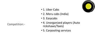 Competition:-
• 1. Uber Cabs
• 2. Meru cabs (India)
• 3. Easycabs
• 4. Unorganized players (Auto
rickshaws/Taxis)
• 5. Carpooling services
 