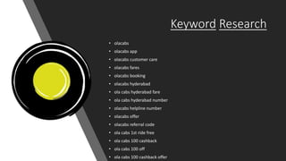 Keyword Research
• olacabs
• olacabs app
• olacabs customer care
• olacabs fares
• olacabs booking
• olacabs hyderabad
• ola cabs hyderabad fare
• ola cabs hyderabad number
• olacabs helpline number
• olacabs offer
• olacabs referral code
• ola cabs 1st ride free
• ola cabs 100 cashback
• ola cabs 100 off
• ola cabs 100 cashback offer
 