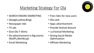 Marketing Strategy For Ola
• SEARCH ENGINE MARKETING
• (Google,yahoo,Bing)
• Newspaper Ads
• TV ads
• Give Ola T-Shirts
• Do advertisement in Big events
like(IPL,Worldcup)
• Email Marketing
• Free rides for new users
• Ola cash
• Apps advertisement
• Provide festival disount
• i.e,Festival Marketing
• Strong Social Media
Optimization
• Affiliate Marketing
 