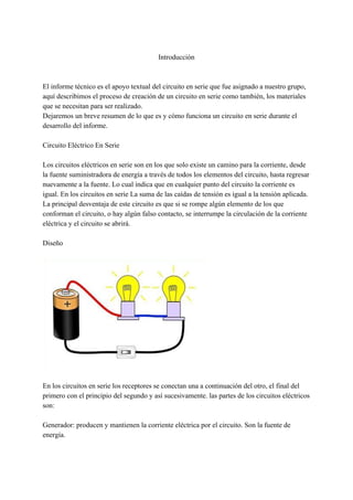 Introducción
El informe técnico es el apoyo textual del circuito en serie que fue asignado a nuestro grupo,
aquí describimos el proceso de creación de un circuito en serie como también, los materiales
que se necesitan para ser realizado.
Dejaremos un breve resumen de lo que es y cómo funciona un circuito en serie durante el
desarrollo del informe.
Circuito Eléctrico En Serie
Los circuitos eléctricos en serie son en los que solo existe un camino para la corriente, desde
la fuente suministradora de energía a través de todos los elementos del circuito, hasta regresar
nuevamente a la fuente. Lo cual indica que en cualquier punto del circuito la corriente es
igual. En los circuitos en serie La suma de las caídas de tensión es igual a la tensión aplicada.
La principal desventaja de este circuito es que si se rompe algún elemento de los que
conforman el circuito, o hay algún falso contacto, se interrumpe la circulación de la corriente
eléctrica y el circuito se abrirá.
Diseño
En los circuitos en serie los receptores se conectan una a continuación del otro, el final del
primero con el principio del segundo y así sucesivamente. las partes de los circuitos eléctricos
son:
Generador: producen y mantienen la corriente eléctrica por el circuito. Son la fuente de
energía.
 