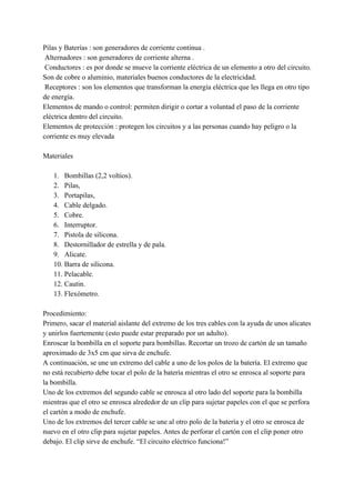Pilas y Baterías : son generadores de corriente continua .
Alternadores : son generadores de corriente alterna .
Conductores : es por donde se mueve la corriente eléctrica de un elemento a otro del circuito.
Son de cobre o aluminio, materiales buenos conductores de la electricidad.
Receptores : son los elementos que transforman la energía eléctrica que les llega en otro tipo
de energía.
Elementos de mando o control: permiten dirigir o cortar a voluntad el paso de la corriente
eléctrica dentro del circuito.
Elementos de protección : protegen los circuitos y a las personas cuando hay peligro o la
corriente es muy elevada
Materiales
1. Bombillas (2,2 voltios).
2. Pilas,
3. Portapilas,
4. Cable delgado.
5. Cobre.
6. Interruptor.
7. Pistola de silicona.
8. Destornillador de estrella y de pala.
9. Alicate.
10. Barra de silicona.
11. Pelacable.
12. Cautin.
13. Flexómetro.
Procedimiento:
Primero, sacar el material aislante del extremo de los tres cables con la ayuda de unos alicates
y unirlos fuertemente (esto puede estar preparado por un adulto).
Enroscar la bombilla en el soporte para bombillas. Recortar un trozo de cartón de un tamaño
aproximado de 3x5 cm que sirva de enchufe.
A continuación, se une un extremo del cable a uno de los polos de la batería. El extremo que
no está recubierto debe tocar el polo de la batería mientras el otro se enrosca al soporte para
la bombilla.
Uno de los extremos del segundo cable se enrosca al otro lado del soporte para la bombilla
mientras que el otro se enrosca alrededor de un clip para sujetar papeles con el que se perfora
el cartón a modo de enchufe.
Uno de los extremos del tercer cable se une al otro polo de la batería y el otro se enrosca de
nuevo en el otro clip para sujetar papeles. Antes de perforar el cartón con el clip poner otro
debajo. El clip sirve de enchufe. “El circuito eléctrico funciona!”
 