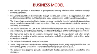 BUSINESS MODEL
• Ola taxicabs go about as a facilitator in giving taxicab booking administrations to clients through
numerous channels.
• Prior, clients could book their taxicabs through the site, call center or the application. But later
on Ola reconsidered their methodology and made appointments just through the application.
• The drivers have an adaptability to choose their own particular time to login to OLA Application
and acknowledge demands for rides from clients. They may remain logged out of the framework
according to their need.
• The source of income for OLA is the commission for every drive and the costs they bring about
are additionally low as they significantly need to contribute just on the technological innovation.
• Ola has turned out to be an awesome innovation stage for transportation and offers simple
alternatives of booking a taxi through an application and offers adaptability to the driver as far
as readiness to work.
• The individuals who work more get incentives.
• These companies don’t own cars nor do they employ the drivers, they simply connect with the
drivers through the application. They are the technology driven market place.
• The company thus began to grow at a speed of light due to accomplishment of ahead of its time
strategies.
 