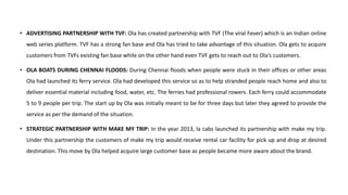 • ADVERTISING PARTNERSHIP WITH TVF: Ola has created partnership with TVF (The viral Fever) which is an Indian online
web series platform. TVF has a strong fan base and Ola has tried to take advantage of this situation. Ola gets to acquire
customers from TVFs existing fan base while on the other hand even TVF gets to reach out to Ola’s customers.
• OLA BOATS DURING CHENNAI FLOODS: During Chennai floods when people were stuck in their offices or other areas
Ola had launched its ferry service. Ola had developed this service so as to help stranded people reach home and also to
deliver essential material including food, water, etc. The ferries had professional rowers. Each ferry could accommodate
5 to 9 people per trip. The start up by Ola was initially meant to be for three days but later they agreed to provide the
service as per the demand of the situation.
• STRATEGIC PARTNERSHIP WITH MAKE MY TRIP: In the year 2013, la cabs launched its partnership with make my trip.
Under this partnership the customers of make my trip would receive rental car facility for pick up and drop at desired
destination. This move by Ola helped acquire large customer base as people became more aware about the brand.
 
