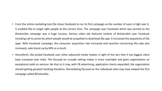 • From the online marketing tool Ola chose Facebook to run its first campaign as the number of users is high over it.
It enabled Ola to target right people at the correct time. The campaign over Facebook which was termed as the
#chaloniklo campaign was a huge success. Various video ads featured content of #chaloniklo over Facebook
including call to action by which people would be propelled to download Ola app. It increased the popularity of Ola
apps. With Facebook campaign, the consumer acquisition rate increased and searches concerning Ola cabs also
increased, sales boost up by 60% as a result.
• Henceforth, Ola picked Facebook over other advanced media implies in light of the fact that it has biggest client
base crosswise over India. The focused on crusade setting makes it more reachable and gives organizations an
exceptional yield on venture. Be that as it may, with FB advertising, application clients expanded, the organization
started getting greatest booking therefore. Remarketing focused on the individuals who may have viewed the first
campaign called #Chaloniklo.
 