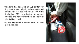 • Ola Firm has released an SOS button for
its customers, which, when activated
sends out all ride details in real time
including GPS coordinates to pre-set
friends and family members of the user
via SMS or email.
• It also keeps on providing coupons and
promo codes
 