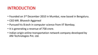 INTRODUCTION
• Founded on 3rd December 2010 in Mumbai, now based in Bengaluru.
• CEO MR. Bhavesh Aggarwal
• Pursued his B.tech in computer science from IIT Bombay.
• It is generating a revenue of 758 crore.
• Indian origin online transportation network company developed by
ANI Technologies Pvt. Ltd.
 