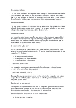 Encuestas analíticas
Las encuestas analíticas son aquellas en que se pide al encuestado la razón de
cada respuesta que coloca en el cuestionario. Sirve para conocer el contexto
que incita a la persona a contestar de la manera en que lo hace. Puede tratarse
de preferencias políticas, por marcas comerciales o de gustos particulares.
Encuestas cerradas
Las encuestas cerradas son aquellas que no permiten al encuestado responder
más allá de las opciones que se le ofrecen, y sirven para calcular de una forma
más práctica las preferencias del público determinado.
Encuestas abiertas
Las encuestas abiertas son aquellas que ofrecen al encuestado la posibilidad
de responder el cuestionario según su criterio y con palabras propias. Sirven
para obtener una información más auténtica y apegada al medio en el que se
desenvuelve, sus preferencias y sus gustos.
El cuestionario: ¿Qué es?
Es una herramienta de investigación que contiene preguntas diseñadas para
generar los objetivos de la investigación. El tipo de cuestionario depende de las
preguntas. Se divide en:
o Cuestionario estructurado.
o Cuestionario semi-estructurado.
o Cuestionario no estructurado.
Cuestionario estructurado
Las preguntas y posibles respuestas están formalizadas y estandarizadas,
ofrecen varias alternativas de respuesta.
Cuestionario semi-estructurado
Son aquellos que presentan un guion con las principales preguntas y el orden
en que deben ser formuladas, el orden no es estricto y el enunciado de las
preguntas puede variar.
Cuestionario no estructurado
Son aquellos que presentan un conjunto de preguntas generales sobre el tema
de la investigación, tanto el orden como la forma de realizar las preguntas
dependen del entrevistador y del desarrollo de la entrevista.
Recomendaciones para realizar un buen cuestionario:
 Debe ser claro y conciso.
 