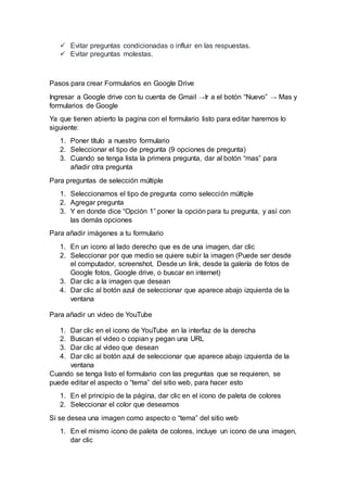  Evitar preguntas condicionadas o influir en las respuestas.
 Evitar preguntas molestas.
Pasos para crear Formularios en Google Drive
Ingresar a Google drive con tu cuenta de Gmail →Ir a el botón “Nuevo” → Mas y
formularios de Google
Ya que tienen abierto la pagina con el formulario listo para editar haremos lo
siguiente:
1. Poner título a nuestro formulario
2. Seleccionar el tipo de pregunta (9 opciones de pregunta)
3. Cuando se tenga lista la primera pregunta, dar al botón “mas” para
añadir otra pregunta
Para preguntas de selección múltiple
1. Seleccionamos el tipo de pregunta como selección múltiple
2. Agregar pregunta
3. Y en donde dice “Opción 1” poner la opción para tu pregunta, y así con
las demás opciones
Para añadir imágenes a tu formulario
1. En un icono al lado derecho que es de una imagen, dar clic
2. Seleccionar por que medio se quiere subir la imagen (Puede ser desde
el computador, screenshot, Desde un link, desde la galería de fotos de
Google fotos, Google drive, o buscar en internet)
3. Dar clic a la imagen que desean
4. Dar clic al botón azul de seleccionar que aparece abajo izquierda de la
ventana
Para añadir un video de YouTube
1. Dar clic en el icono de YouTube en la interfaz de la derecha
2. Buscan el video o copian y pegan una URL
3. Dar clic al video que desean
4. Dar clic al botón azul de seleccionar que aparece abajo izquierda de la
ventana
Cuando se tenga listo el formulario con las preguntas que se requieren, se
puede editar el aspecto o “tema” del sitio web, para hacer esto
1. En el principio de la página, dar clic en el icono de paleta de colores
2. Seleccionar el color que deseamos
Si se desea una imagen como aspecto o “tema” del sitio web
1. En el mismo icono de paleta de colores, incluye un icono de una imagen,
dar clic
 