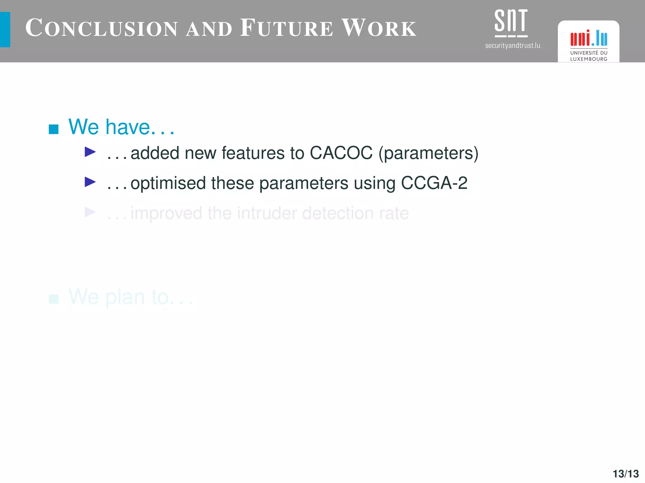 CONCLUSION AND FUTURE WORK
We have. . .
. . . added new features to CACOC (parameters)
. . . optimised these parameters using CCGA-2
. . . improved the intruder detection rate
We plan to. . .
. . . use CACOC in other different scenarios
. . . implement inter-swarm collaborations (different vehicles)
. . . improve this P-P approach using a competitive algorithm
13/13
 