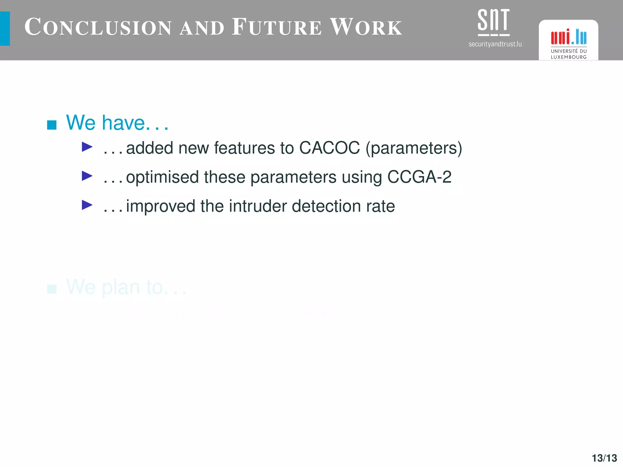 CONCLUSION AND FUTURE WORK
We have. . .
. . . added new features to CACOC (parameters)
. . . optimised these parameters using CCGA-2
. . . improved the intruder detection rate
We plan to. . .
. . . use CACOC in other different scenarios
. . . implement inter-swarm collaborations (different vehicles)
. . . improve this P-P approach using a competitive algorithm
13/13
 