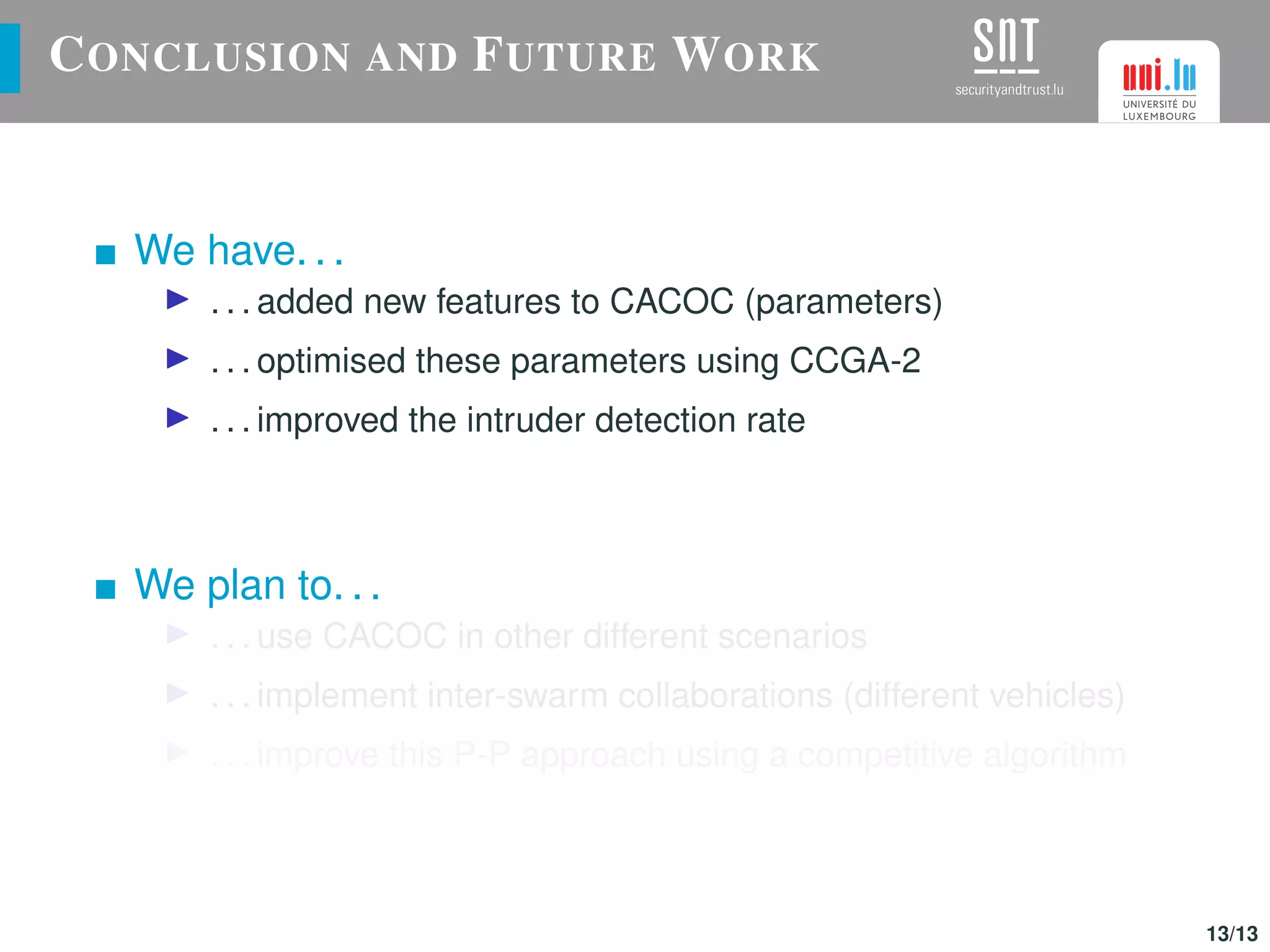 CONCLUSION AND FUTURE WORK
We have. . .
. . . added new features to CACOC (parameters)
. . . optimised these parameters using CCGA-2
. . . improved the intruder detection rate
We plan to. . .
. . . use CACOC in other different scenarios
. . . implement inter-swarm collaborations (different vehicles)
. . . improve this P-P approach using a competitive algorithm
13/13
 