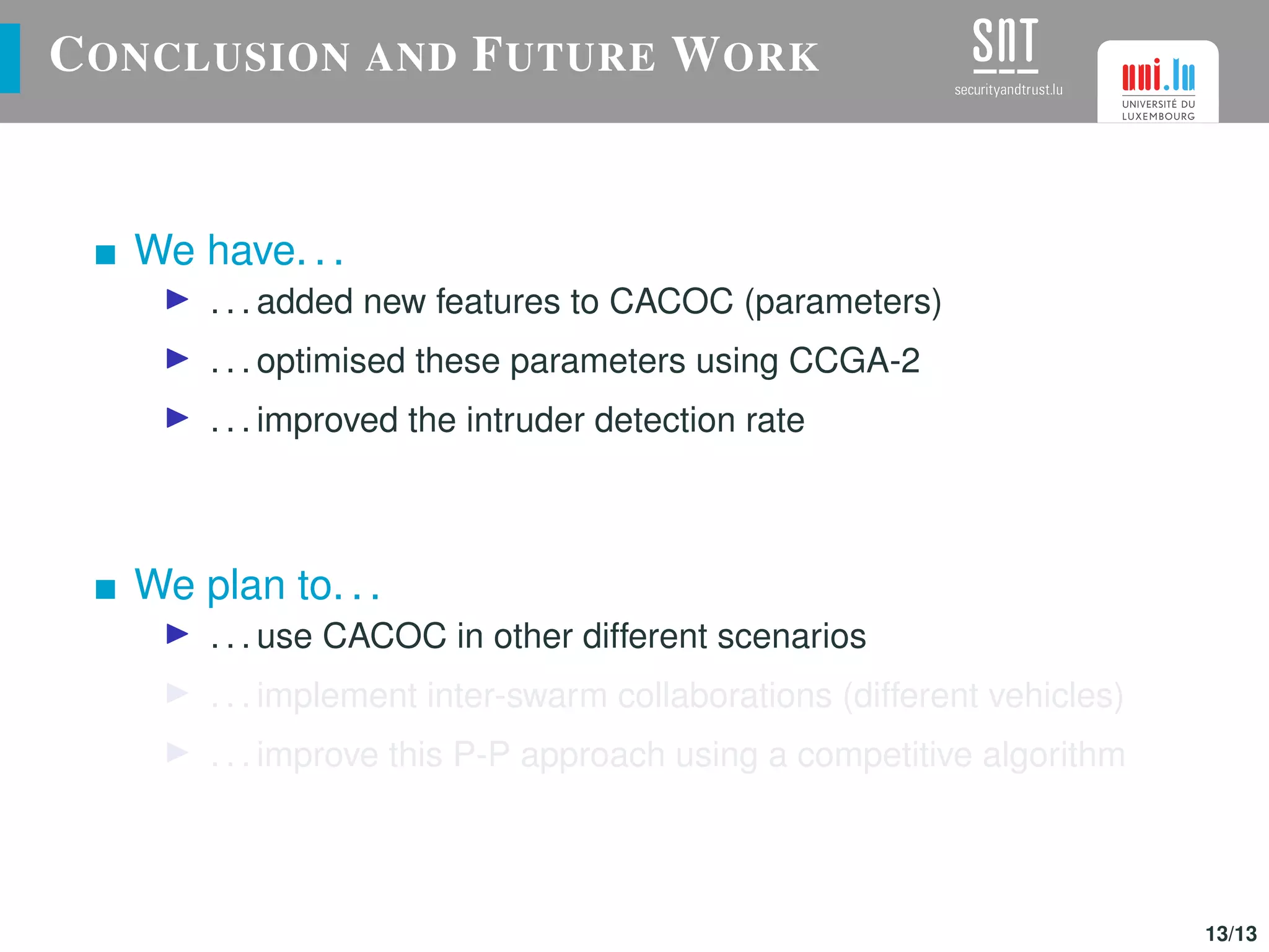 CONCLUSION AND FUTURE WORK
We have. . .
. . . added new features to CACOC (parameters)
. . . optimised these parameters using CCGA-2
. . . improved the intruder detection rate
We plan to. . .
. . . use CACOC in other different scenarios
. . . implement inter-swarm collaborations (different vehicles)
. . . improve this P-P approach using a competitive algorithm
13/13
 
