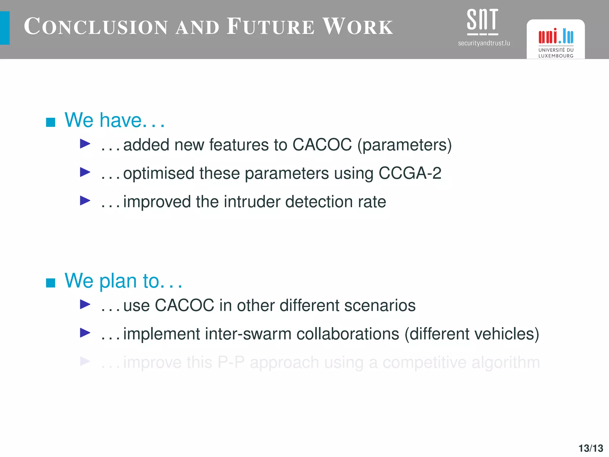 CONCLUSION AND FUTURE WORK
We have. . .
. . . added new features to CACOC (parameters)
. . . optimised these parameters using CCGA-2
. . . improved the intruder detection rate
We plan to. . .
. . . use CACOC in other different scenarios
. . . implement inter-swarm collaborations (different vehicles)
. . . improve this P-P approach using a competitive algorithm
13/13
 