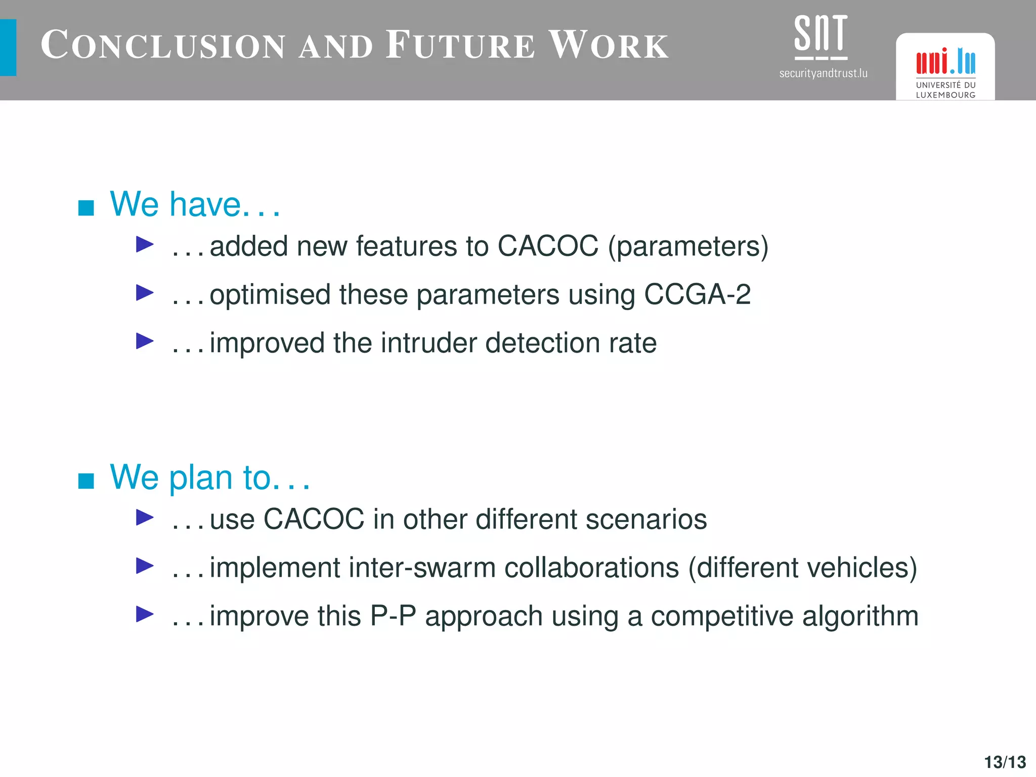 CONCLUSION AND FUTURE WORK
We have. . .
. . . added new features to CACOC (parameters)
. . . optimised these parameters using CCGA-2
. . . improved the intruder detection rate
We plan to. . .
. . . use CACOC in other different scenarios
. . . implement inter-swarm collaborations (different vehicles)
. . . improve this P-P approach using a competitive algorithm
13/13
 