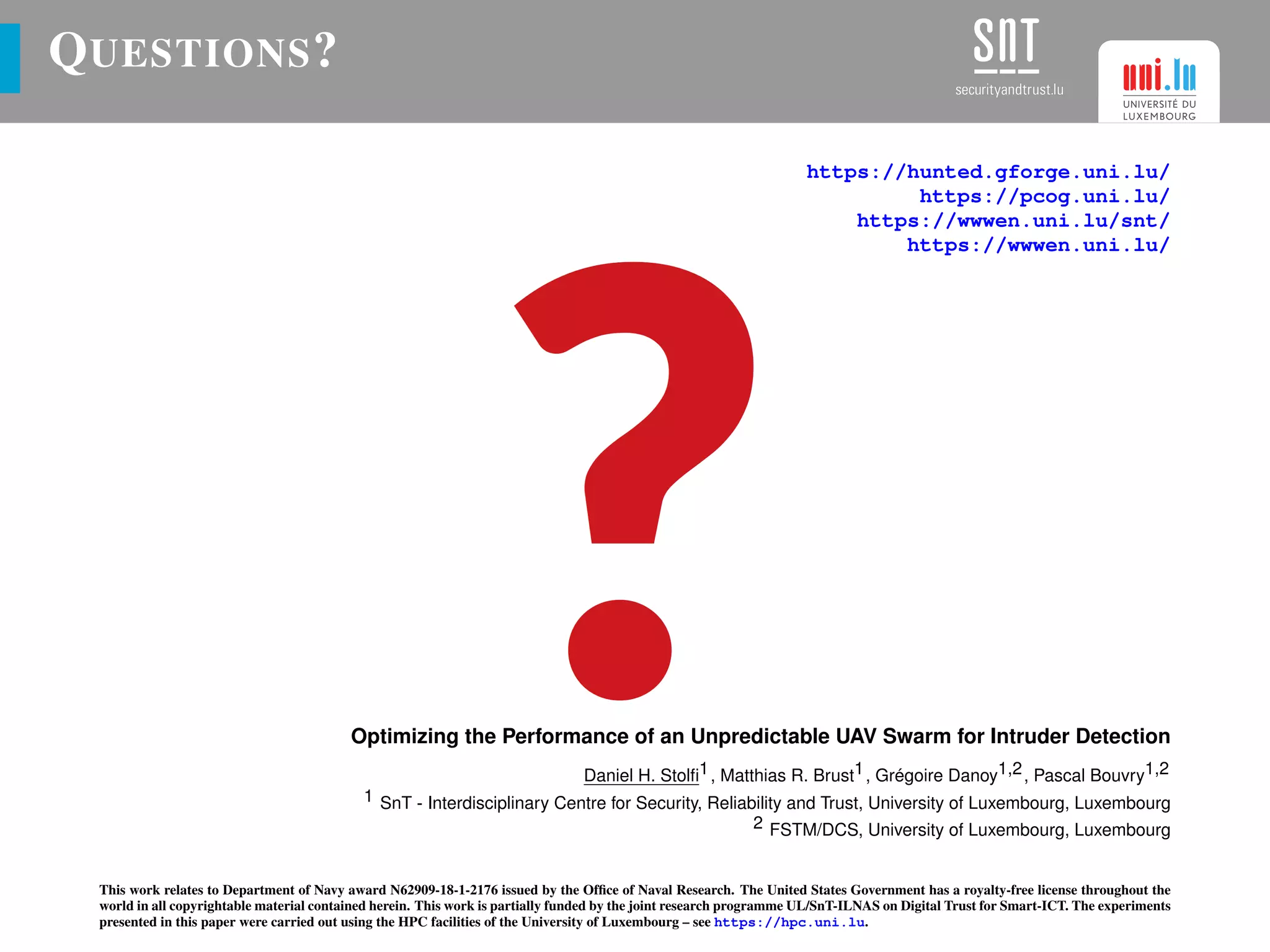 QUESTIONS?
https://hunted.gforge.uni.lu/
https://pcog.uni.lu/
https://wwwen.uni.lu/snt/
https://wwwen.uni.lu/
Optimizing the Performance of an Unpredictable UAV Swarm for Intruder Detection
Daniel H. Stolﬁ1, Matthias R. Brust1, Grégoire Danoy1,2, Pascal Bouvry1,2
1 SnT - Interdisciplinary Centre for Security, Reliability and Trust, University of Luxembourg, Luxembourg
2 FSTM/DCS, University of Luxembourg, Luxembourg
This work relates to Department of Navy award N62909-18-1-2176 issued by the Ofﬁce of Naval Research. The United States Government has a royalty-free license throughout the
world in all copyrightable material contained herein. This work is partially funded by the joint research programme UL/SnT-ILNAS on Digital Trust for Smart-ICT. The experiments
presented in this paper were carried out using the HPC facilities of the University of Luxembourg – see https://hpc.uni.lu.
 