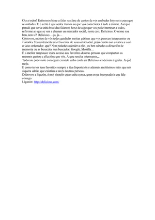 Ola a todos! Estivemos hoxe a falar na clase de cantos de vos usabades Internet e para que
o usabades. E o certo é que sodes moitos os que vos conectades á rede a miúdo. Así que
penséi que sería unha boa idea falarvos hoxe de algo que vos pode interesar a todos,
refírome ao que se ven a chamar un marcador social, neste casi, Delicious. O nome soa
ben, non si? Delicioso….ja, ja…
Cóntovos, moitos de vós tedes gardadas moitas páxinas que vos parecen interesantes ou
visitades frecuentemente nos favoritos do voso ordenador, pero cando non estades a usar
o voso ordenador, que? Non podedes acceder a eles ou ben sabedes a dirección de
memoria ou as busacdes nun buscador: Google, Mozilla…
E o mellor tampouco tedes acceso aos favoritos doutras persoas que compartan os
mesmos gustos e aficcións que vós. A que resulta interesante,,,
Todo iso podemolo conseguir creando unha conta en Delicious e ademais é gratis. A qué
mola.
E como ter os teus favoritos sempre a túa disposición e ademais moitísimos máis que nin
siquera sabías que existían a tavés doutras persoas.
Déixovos a ligazón, é moi sinxelo crear unha conta, quen estea interesado/a que fale
comigo.
Ligazón: http://delicious.com/
 