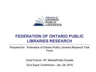 Prepared for: Federation of Ontario Public Libraries Research Task
Force
Carol French, VP, MarketProbe Canada
OLA Super Conference - Jan. 28, 2015
FEDERATION OF ONTARIO PUBLIC
LIBRARIES RESEARCH
 