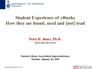 Student Experience of eBooks How they are found, used and (not) read  Peter H. Jones, Ph.D. Redesign Research Ontario Library Association Superconference Toronto,  January 29, 2009 designdialogues.com 