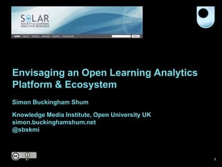 Envisaging an Open Learning Analytics
Platform & Ecosystem
Simon Buckingham Shum

Knowledge Media Institute, Open University UK
simon.buckinghamshum.net
@sbskmi



                                                1
 