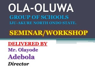 OLA-OLUWA
GROUP OF SCHOOLS
IJU-AKURE NORTH ONDO STATE.
SEMINAR/WORKSHOP
DELIVERED BY
Mr. Olayode
Adebola
Director
 