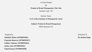 A Project Report
On
Product & Brand Management- Ola Cabs
Institute Code: 750
Institute Name:
S. R. Luthra Institute of Management, Surat
Subject: Product & Brand Management
MBA (Semester IV)
Prepared by: Submitted To
Abhishek Mehta (187500592001) Dr. Roshni Singh
Chanchal Jhanwar (187500592017)
Vaibhav Falaskar (187500592032)
Akshay Jain (187500592041)
Vishal Kanani (187500592050)
 
