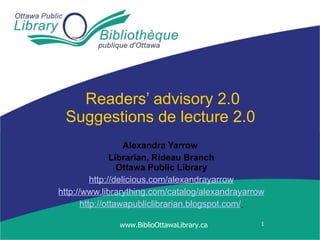 Readers’ advisory 2.0 Suggestions de lecture 2.0  Alexandra Yarrow   Librarian, Rideau Branch Ottawa Public Library http://delicious.com/alexandrayarrow http://www.librarything.com/catalog/alexandrayarrow http://ottawapubliclibrarian.blogspot.com/   www.BiblioOttawaLibrary.ca 