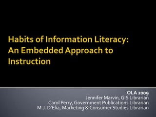 Habits of Information Literacy: An Embedded Approach to Instruction OLA 2009 Jennifer Marvin, GIS Librarian Carol Perry, Government Publications Librarian M.J. D’Elia, Marketing & Consumer Studies Librarian  