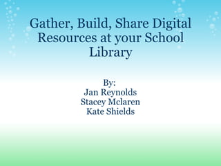 Gather, Build, Share Digital Resources at your School Library By:  Jan Reynolds Stacey Mclaren Kate Shields 
