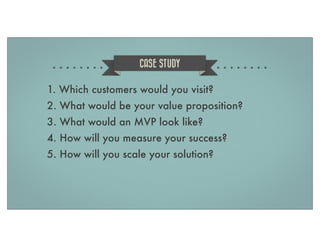 CASE STUDY

1. Which customers would you visit?
2. What would be your value proposition?
3. What would an MVP look like?
4. How will you measure your success?
5. How will you scale your solution?

 