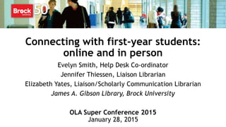 Connecting with first-year students:
online and in person
Evelyn Smith, Help Desk Co-ordinator
Jennifer Thiessen, Liaison Librarian
Elizabeth Yates, Liaison/Scholarly Communication Librarian
James A. Gibson Library, Brock University
OLA Super Conference 2015
January 28, 2015
 