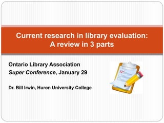 Ontario Library Association
Super Conference, January 29
Dr. Bill Irwin, Huron University College
Current research in library evaluation:
A review in 3 parts
 