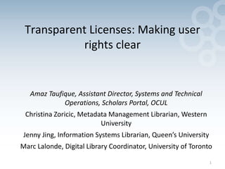 1
Transparent Licenses: Making user
rights clear
Amaz Taufique, Assistant Director, Systems and Technical
Operations, Scholars Portal, OCUL
Christina Zoricic, Metadata Management Librarian, Western
University
Jenny Jing, Information Systems Librarian, Queen’s University
Marc Lalonde, Digital Library Coordinator, University of Toronto
 