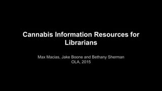 Cannabis Information Resources for
Librarians
Max Macias, Jake Boone and Bethany Sherman
OLA, 2015
 